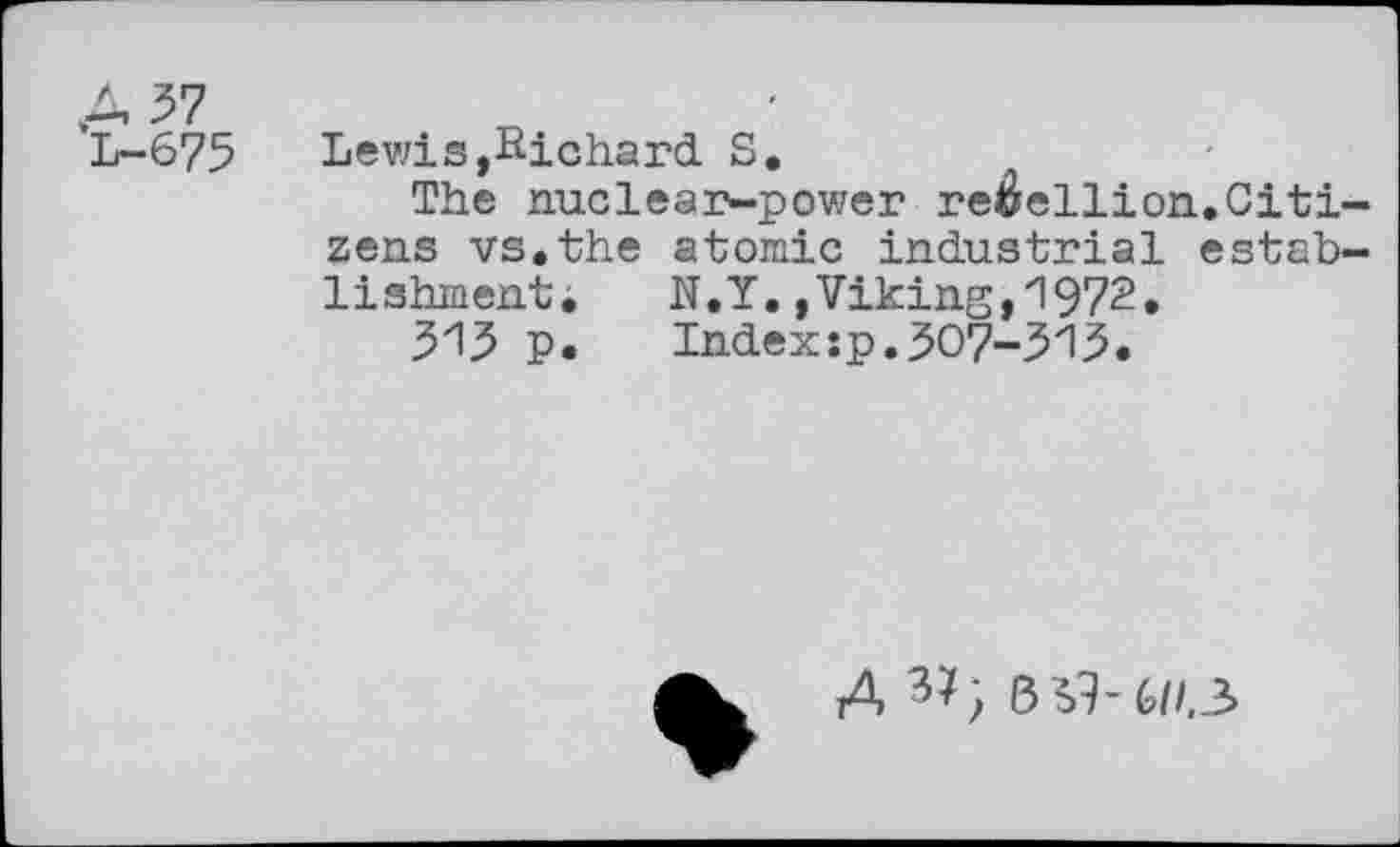 ﻿A 57 L-675
Lewis,Richard S.
The nuclear-power rebellion.Citizens vs.the atomic industrial establishment. N.Y.,Viking,1972.
313 p. Index:p.307-315.
A BS3-6//.3